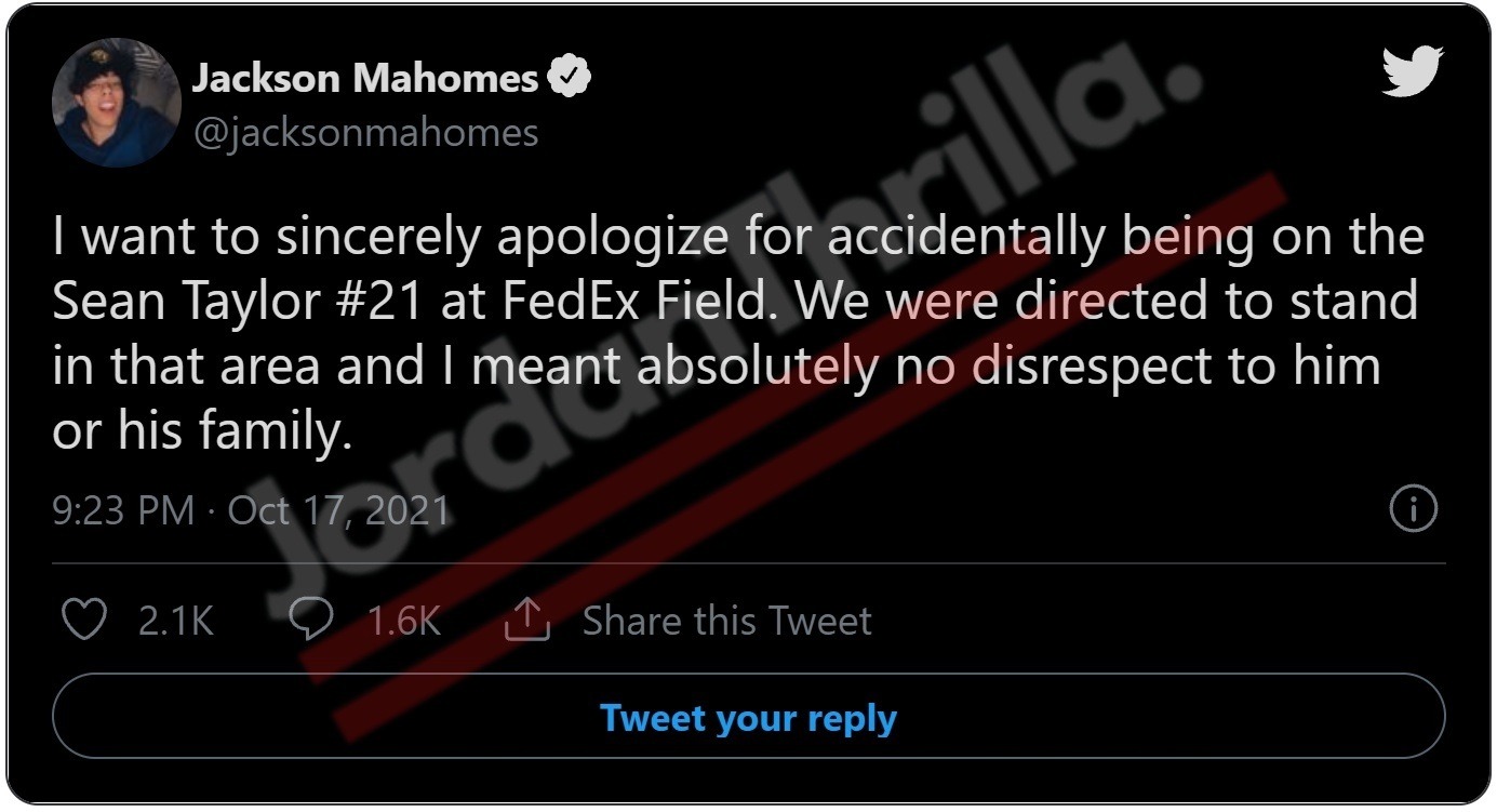 Jackson Mahomes accidentally danced on Sean Taylors '21' logo. In a viral tweet Jackson Mahomes reacted to the video of himself dancing over Sean Taylor's '21' logo with a bold revelation. He claims he was directed to stand in that area presumably by FedEx Field staff. He assured people that he meant no disrespect towards Sean Taylor's family, as it was allegedly just an accident. Was Jackson Mahomes Dancing on Sean Taylor's '21' Logo at FedEx Field Intentional Taunting? Was Jackson Mahomes Dancing on Sean Taylor '21' Logo at FedEx Field an Accident or Taunting? Jackson Mahomes Responds to Sean Taylor Backlash